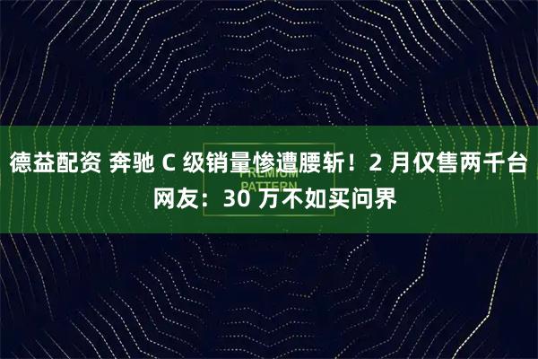 德益配资 奔驰 C 级销量惨遭腰斩！2 月仅售两千台  网友：30 万不如买问界