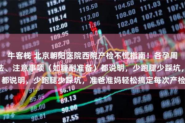 牛客栈 北京朝阳医院西院产检不慌指南！各孕周检查重点、挂号约号方法、注意事项（如糖耐准备）都说明，少跑腿少踩坑，准爸准妈轻松搞定每次产检～