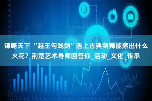 谋略天下 “越王勾践剑”遇上古典剑舞能擦出什么火花?荆楚艺术导师回答你_活动_文化_传承