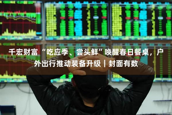 千宏财富 “吃应季、尝头鲜”唤醒春日餐桌，户外出行推动装备升级｜封面有数