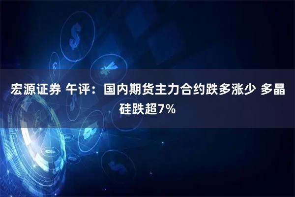 宏源证券 午评：国内期货主力合约跌多涨少 多晶硅跌超7%