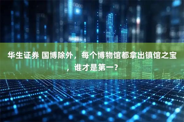 华生证券 国博除外，每个博物馆都拿出镇馆之宝，谁才是第一？