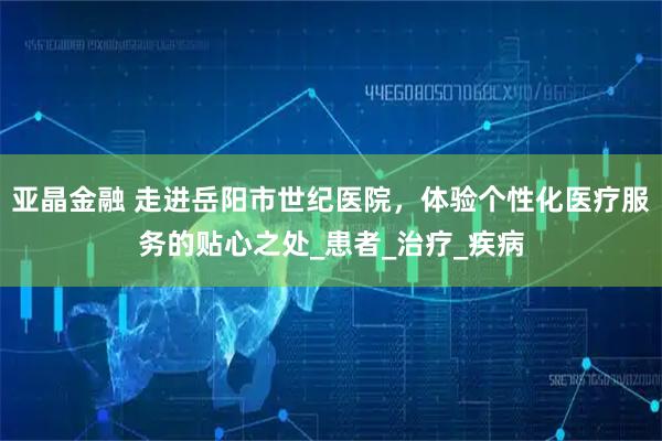 亚晶金融 走进岳阳市世纪医院，体验个性化医疗服务的贴心之处_患者_治疗_疾病