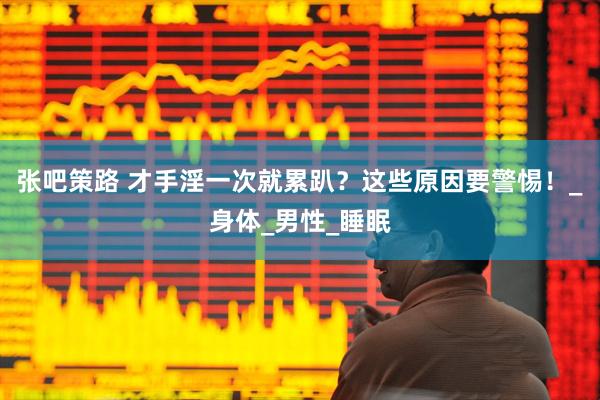 张吧策路 才手淫一次就累趴？这些原因要警惕！_身体_男性_睡眠
