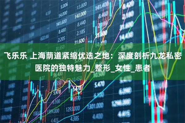 飞乐乐 上海荫道紧缩优选之地：深度剖析九龙私密医院的独特魅力_整形_女性_患者