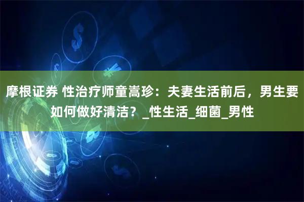 摩根证券 性治疗师童嵩珍：夫妻生活前后，男生要如何做好清洁？_性生活_细菌_男性