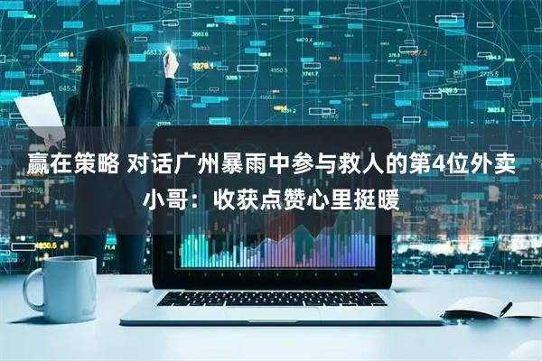 赢在策略 对话广州暴雨中参与救人的第4位外卖小哥：收获点赞心里挺暖