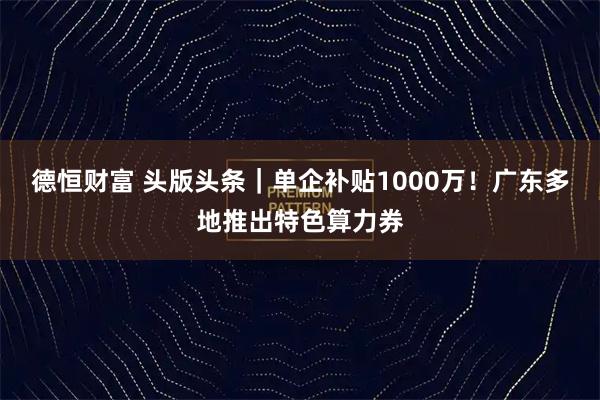 德恒财富 头版头条｜单企补贴1000万！广东多地推出特色算力券