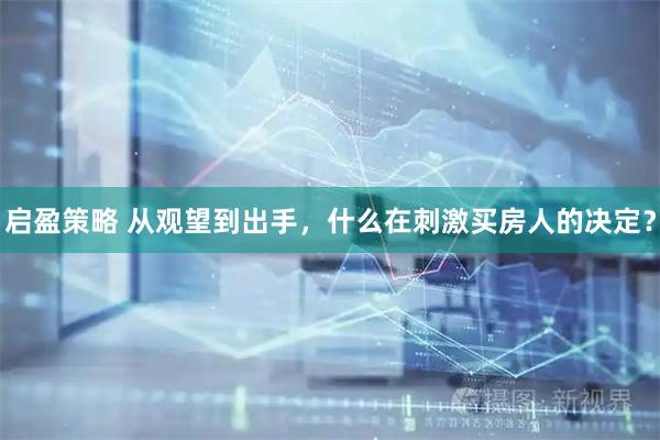 启盈策略 从观望到出手,什么在刺激买房人的决定?