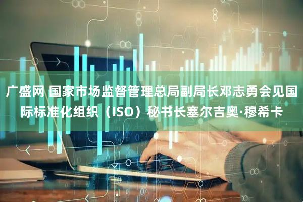 广盛网 国家市场监督管理总局副局长邓志勇会见国际标准化组织（ISO）秘书长塞尔吉奥·穆希卡