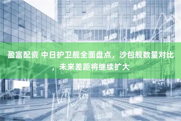 盈富配资 中日护卫舰全面盘点，沙包舰数量对比，未来差距将继续扩大