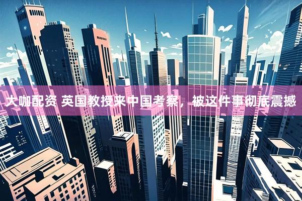 大咖配资 英国教授来中国考察，被这件事彻底震撼