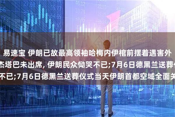 易速宝 伊朗已故最高领袖哈梅内伊棺前摆着遇害外孙女遗照;告别仪式穆杰塔巴未出席, 伊朗民众恸哭不已;7月6日德黑兰送葬仪式当天伊朗首都空域全面关闭