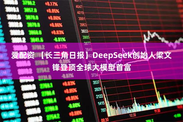 爱配资 【长三角日报】DeepSeek创始人梁文锋登顶全球大模型首富