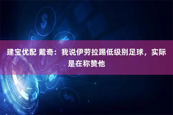 建宝优配 戴奇：我说伊劳拉踢低级别足球，实际是在称赞他
