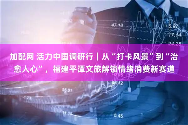 加配网 活力中国调研行｜从“打卡风景”到“治愈人心”，福建平潭文旅解锁情绪消费新赛道