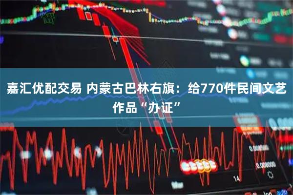 嘉汇优配交易 内蒙古巴林右旗：给770件民间文艺作品“办证”